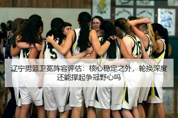 辽宁男篮卫冕阵容评估：核心稳定之外，轮换深度还能撑起争冠野心吗
